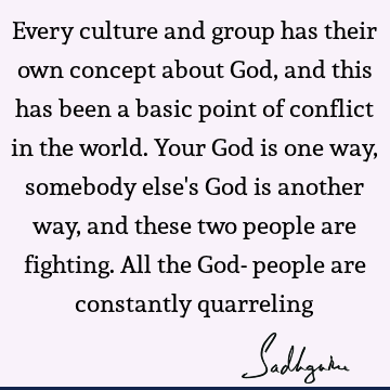 Every culture and group has their own concept about God, and this has been a basic point of conflict in the world. Your God is one way, somebody else