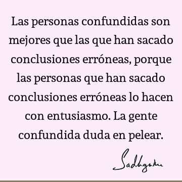 Las personas confundidas son mejores que las que han sacado conclusiones erróneas, porque las personas que han sacado conclusiones erróneas lo hacen con