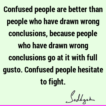Confused people are better than people who have drawn wrong conclusions, because people who have drawn wrong conclusions go at it with full gusto. Confused