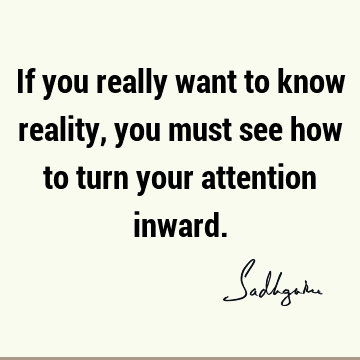 If you really want to know reality, you must see how to turn your attention