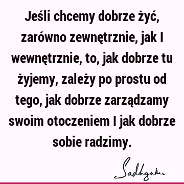 Jeśli chcemy dobrze żyć, zarówno zewnętrznie, jak i wewnętrznie, to, jak dobrze tu żyjemy, zależy po prostu od tego, jak dobrze zarządzamy swoim otoczeniem i