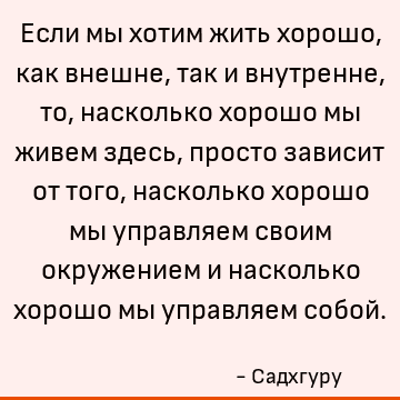 Если мы хотим жить хорошо, как внешне, так и внутренне, то, насколько хорошо мы живем здесь, просто зависит от того, насколько хорошо мы управляем своим окружен