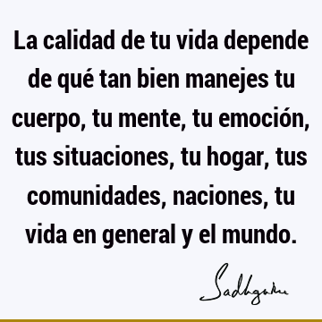 La calidad de tu vida depende de qué tan bien manejes tu cuerpo, tu mente, tu emoción, tus situaciones, tu hogar, tus comunidades, naciones, tu vida en general