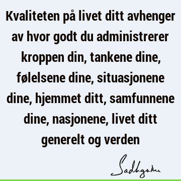 Kvaliteten på livet ditt avhenger av hvor godt du administrerer kroppen din, tankene dine, følelsene dine, situasjonene dine, hjemmet ditt, samfunnene dine,