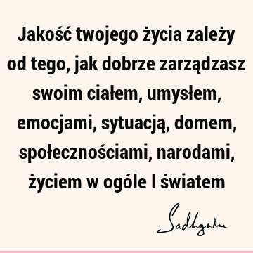 Jakość twojego życia zależy od tego, jak dobrze zarządzasz swoim ciałem, umysłem, emocjami, sytuacją, domem, społecznościami, narodami, życiem w ogóle i ś