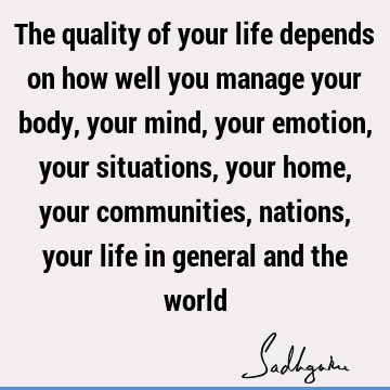 The quality of your life depends on how well you manage your body, your mind, your emotion, your situations, your home, your communities, nations, your life in