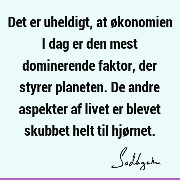 Det er uheldigt, at økonomien i dag er den mest dominerende faktor, der styrer planeten. De andre aspekter af livet er blevet skubbet helt til hjø