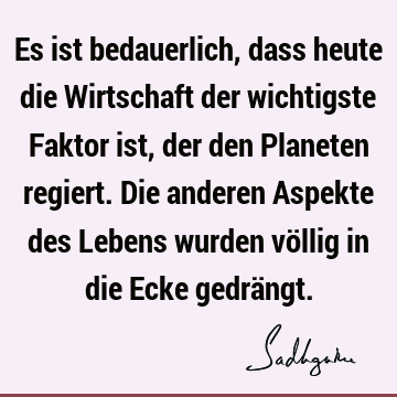 Es ist bedauerlich, dass heute die Wirtschaft der wichtigste Faktor ist, der den Planeten regiert. Die anderen Aspekte des Lebens wurden völlig in die Ecke