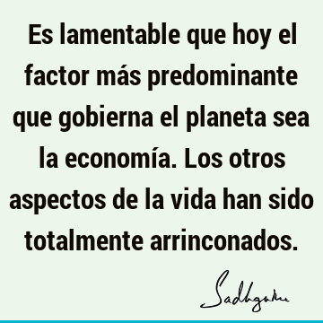 Es lamentable que hoy el factor más predominante que gobierna el planeta sea la economía. Los otros aspectos de la vida han sido totalmente