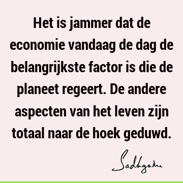 Het is jammer dat de economie vandaag de dag de belangrijkste factor is die de planeet regeert. De andere aspecten van het leven zijn totaal naar de hoek