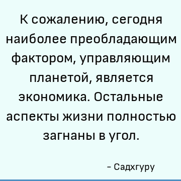 К сожалению, сегодня наиболее преобладающим фактором, управляющим планетой, является экономика. Остальные аспекты жизни полностью загнаны в угол