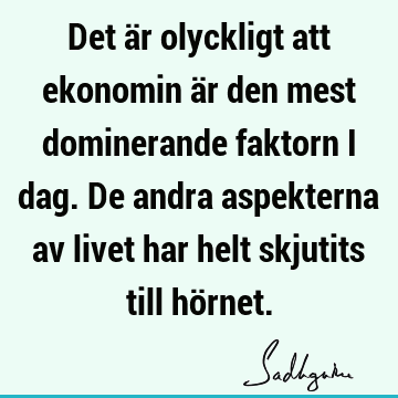 Det är olyckligt att ekonomin är den mest dominerande faktorn i dag. De andra aspekterna av livet har helt skjutits till hö