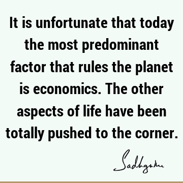 It is unfortunate that today the most predominant factor that rules the planet is economics. The other aspects of life have been totally pushed to the