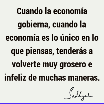 Cuando la economía gobierna, cuando la economía es lo único en lo que piensas, tenderás a volverte m