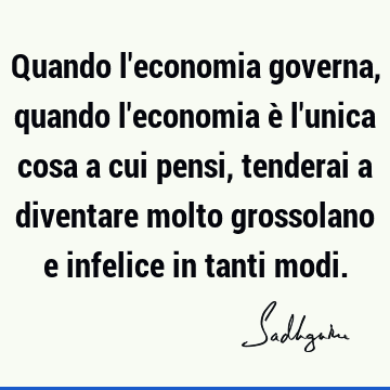 Quando l'economia governa, quando l'economia è l'unica cosa a cui pensi, tenderai a diventare molto 
