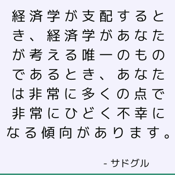 経済学が支配するとき、経済学があなたが考える唯一のものであるとき、あなたは非常に多くの点で非常にひどく不幸になる傾向があります。