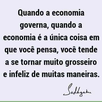 Quando a economia governa, quando a economia é a única coisa em que você pensa, você tende a se torn
