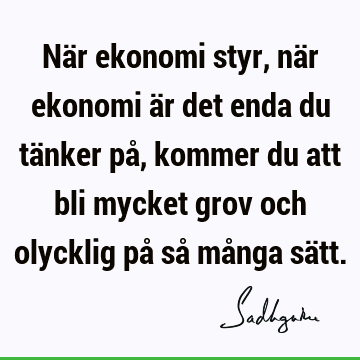 När ekonomi styr, när ekonomi är det enda du tänker på, kommer du att bli mycket grov och olycklig p