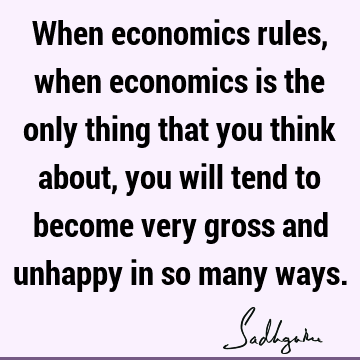 When economics rules, when economics is the only thing that you think about, you will tend to become very gross and unhappy in so many