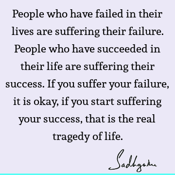 People who have failed in their lives are suffering their failure. People who have succeeded in their life are suffering their success. If you suffer your