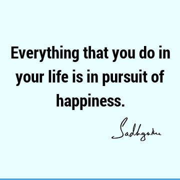 Everything that you do in your life is in pursuit of