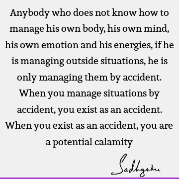 Anybody who does not know how to manage his own body, his own mind, his own emotion and his energies, if he is managing outside situations, he is only managing