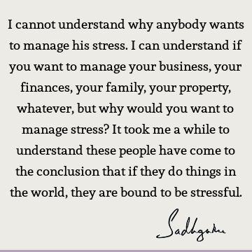 I cannot understand why anybody wants to manage his stress. I can understand if you want to manage your business, your finances, your family, your property,