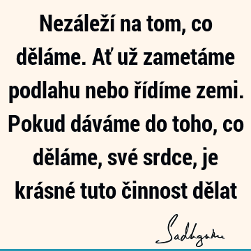 Nezáleží na tom, co děláme. Ať už zametáme podlahu nebo řídíme zemi. Pokud dáváme do toho, co děláme