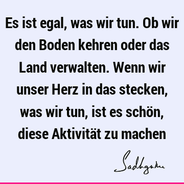 Es ist egal, was wir tun. Ob wir den Boden kehren oder das Land verwalten. Wenn wir unser Herz in da