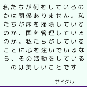 私たちが何をしているのかは関係ありません。 私たちが床を掃除しているのか、国を管理しているのか。 私たちがしていることに心を注いでいるなら、その活動をしているのは美しいことです