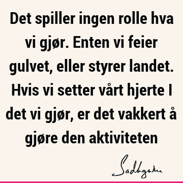 Det spiller ingen rolle hva vi gjør. Enten vi feier gulvet, eller styrer landet. Hvis vi setter vårt