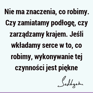 Nie ma znaczenia, co robimy. Czy zamiatamy podłogę, czy zarządzamy krajem. Jeśli wkładamy serce w to