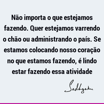 Não importa o que estejamos fazendo. Quer estejamos varrendo o chão ou administrando o país. Se esta