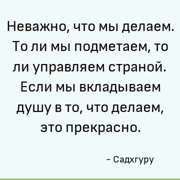 Неважно, что мы делаем. То ли мы подметаем, то ли управляем страной. Если мы вкладываем душу в то, ч