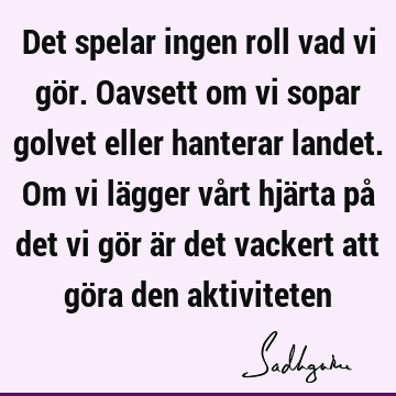 Det spelar ingen roll vad vi gör. Oavsett om vi sopar golvet eller hanterar landet. Om vi lägger vår