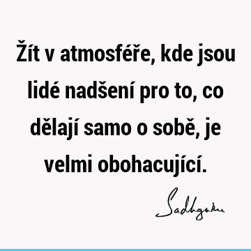 Žít v atmosféře, kde jsou lidé nadšení pro to, co dělají samo o sobě, je velmi obohacující