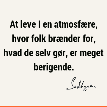 At leve i en atmosfære, hvor folk brænder for, hvad de selv gør, er meget