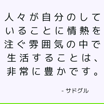 人々が自分のしていることに情熱を注ぐ雰囲気の中で生活することは、非常に豊かです。