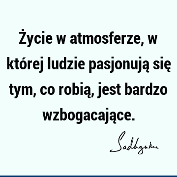 Życie w atmosferze, w której ludzie pasjonują się tym, co robią, jest bardzo wzbogacają