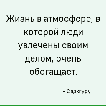 Жизнь в атмосфере, в которой люди увлечены своим делом, очень обогащает