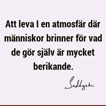 Att leva i en atmosfär där människor brinner för vad de gör själv är mycket