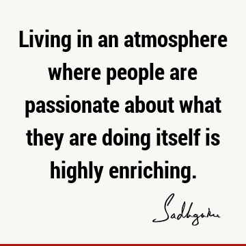 Living in an atmosphere where people are passionate about what they are doing itself is highly