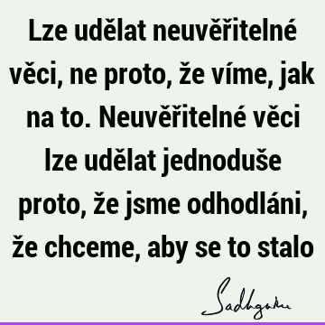 Lze udělat neuvěřitelné věci, ne proto, že víme, jak na to. Neuvěřitelné věci lze udělat jednoduše proto, že jsme odhodláni, že chceme, aby se to