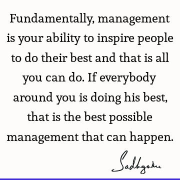 Fundamentally, management is your ability to inspire people to do their best and that is all you can do. If everybody around you is doing his best, that is the