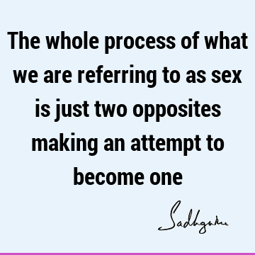 The whole process of what we are referring to as sex is just two opposites making an attempt to become