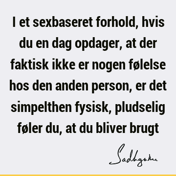 I et sexbaseret forhold, hvis du en dag opdager, at der faktisk ikke er nogen følelse hos den anden person, er det simpelthen fysisk, pludselig føler du, at du