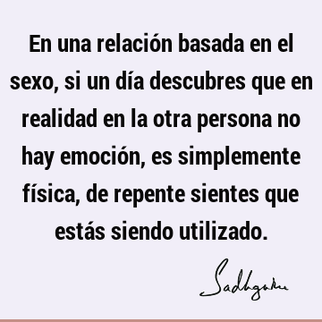 En una relación basada en el sexo, si un día descubres que en realidad en la otra persona no hay emoción, es simplemente física, de repente sientes que estás