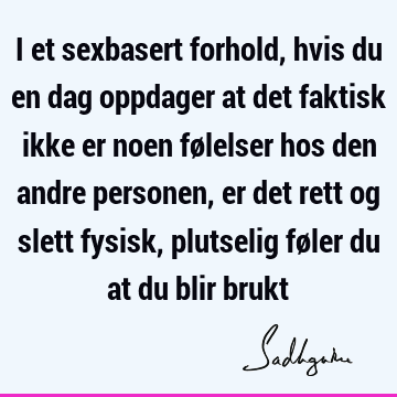 I et sexbasert forhold, hvis du en dag oppdager at det faktisk ikke er noen følelser hos den andre personen, er det rett og slett fysisk, plutselig føler du at