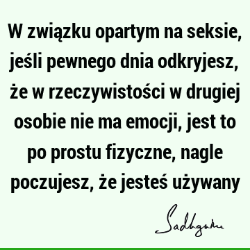 W związku opartym na seksie, jeśli pewnego dnia odkryjesz, że w rzeczywistości w drugiej osobie nie ma emocji, jest to po prostu fizyczne, nagle poczujesz, że