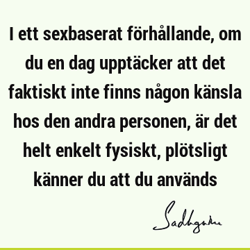 I ett sexbaserat förhållande, om du en dag upptäcker att det faktiskt inte finns någon känsla hos den andra personen, är det helt enkelt fysiskt, plötsligt kä